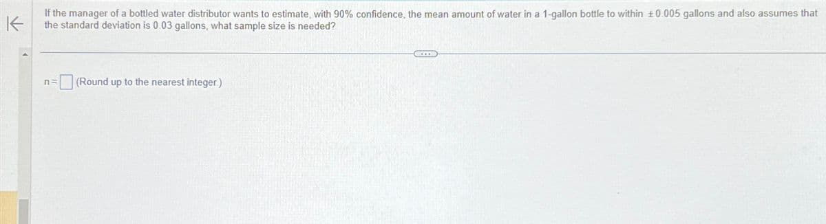 K
If the manager of a bottled water distributor wants to estimate, with 90% confidence, the mean amount of water in a 1-gallon bottle to within ±0.005 gallons and also assumes that
the standard deviation is 0.03 gallons, what sample size is needed?
n =
(Round up to the nearest integer.)