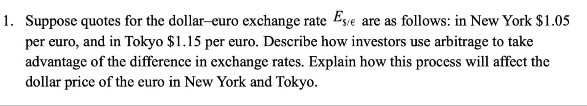 1. Suppose quotes for the dollar-euro exchange rate Es/e are as follows: in New York $1.05
per euro, and in Tokyo $1.15 per euro. Describe how investors use arbitrage to take
advantage of the difference in exchange rates. Explain how this process will affect the
dollar price of the euro in New York and Tokyo.