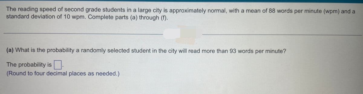 The reading speed of second grade students in a large city is approximately normal, with a mean of 88 words per minute (wpm) and a
standard deviation of 10 wpm. Complete parts (a) through (f).
(a) What is the probability a randomly selected student in the city will read more than 93 words per minute?
The probability is
(Round to four decimal places as needed.)