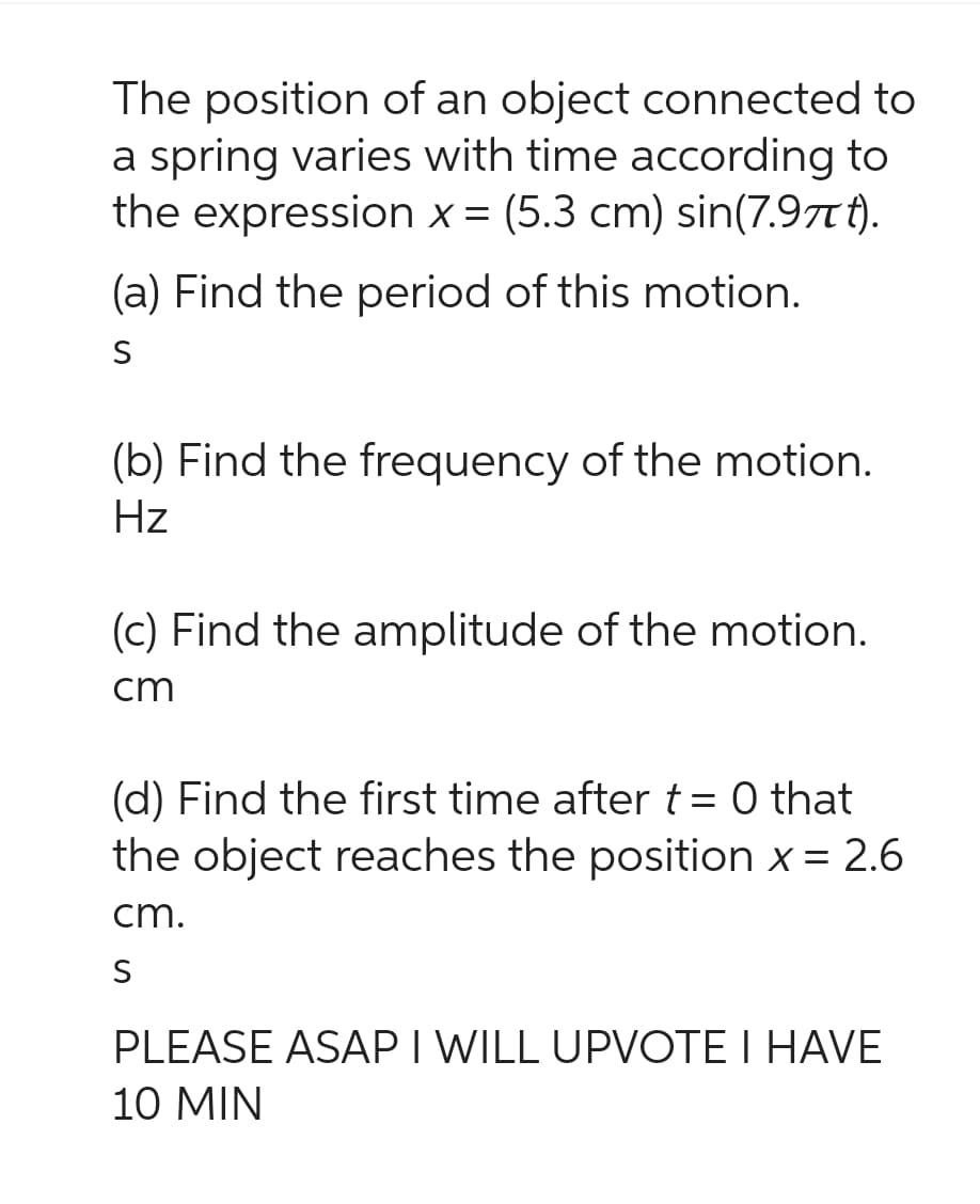 The position of an object connected to
a spring varies with time according to
the expression x = (5.3 cm) sin(7.97t).
(a) Find the period of this motion.
S
(b) Find the frequency of the motion.
Hz
(c) Find the amplitude of the motion.
cm
(d) Find the first time after t = 0 that
the object reaches the position x = 2.6
cm.
S
PLEASE ASAP I WILL UPVOTE I HAVE
10 MIN