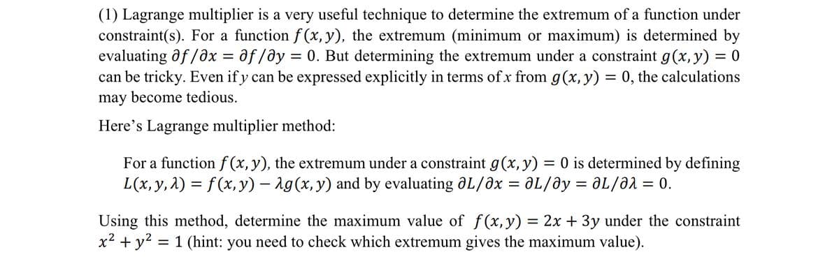 (1) Lagrange multiplier is a very useful technique to determine the extremum of a function under
constraint(s). For a function f(x, y), the extremum (minimum or maximum) is determined by
evaluating of /əx = əƒ/əy 0. But determining the extremum under a constraint g(x, y) = 0
can be tricky. Even if y can be expressed explicitly in terms of x from g(x, y) = 0, the calculations
may become tedious.
=
Here's Lagrange multiplier method:
For a function f(x, y), the extremum under a constraint g(x, y) = 0 is determined by defining
L(x, y, λ) = f (x, y) − λg(x, y) and by evaluating OL/Əx = ƏL/Əy = ƏLƏλ = 0.
Using this method, determine the maximum value of f(x,y) = 2x + 3y under the constraint
x² + y² = 1 (hint: you need to check which extremum gives the maximum value).