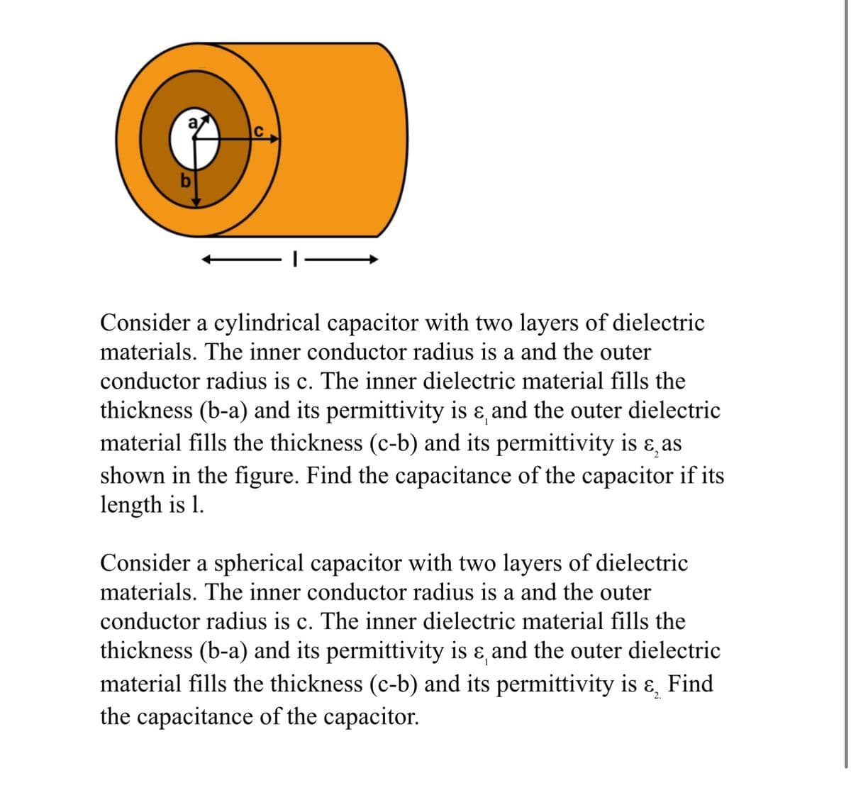 Consider a cylindrical capacitor with two layers of dielectric
materials. The inner conductor radius is a and the outer
conductor radius is c. The inner dielectric material fills the
thickness (b-a) and its permittivity is & and the outer dielectric
material fills the thickness (c-b) and its permittivity is ε, as
shown in the figure. Find the capacitance of the capacitor if its
length is 1.
Consider a spherical capacitor with two layers of dielectric
materials. The inner conductor radius is a and the outer
conductor radius is c. The inner dielectric material fills the
thickness (b-a) and its permittivity is & and the outer dielectric
material fills the thickness (c-b) and its permittivity is ६,
Find
the capacitance of the capacitor.