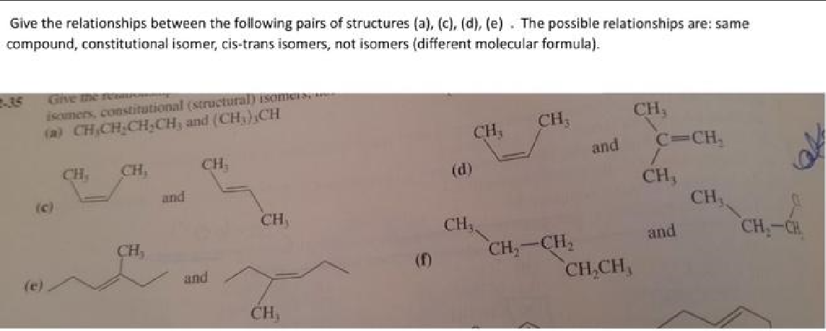 Give the relationships between the following pairs of structures (a), (c), (d), (e). The possible relationships are: same
compound, constitutional isomer, cis-trans isomers, not isomers (different molecular formula).
2-35
Give the recALPURNING
isomers, constitutional (structural) isomers
(a) CH₂CH₂CH₂CH, and (CH),CH
(c)
(e)
CH.
CH,
CH,
and
CH
and
CH,
CH₁
CH,
(d)
CH₁,
CH,
CH₂-CH₂
and
CH₂CH₂
CH,
C=CH₂
CH,
and
CH₁
CH₂-CH