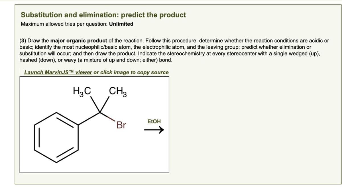 Substitution and elimination: predict the product
Maximum allowed tries per question: Unlimited
(3) Draw the major organic product of the reaction. Follow this procedure: determine whether the reaction conditions are acidic or
basic; identify the most nucleophilic/basic atom, the electrophilic atom, and the leaving group; predict whether elimination or
substitution will occur; and then draw the product. Indicate the stereochemistry at every stereocenter with a single wedged (up),
hashed (down), or wavy (a mixture of up and down; either) bond.
Launch MarvinJSTM viewer or click image to copy source
H₁₂C
CH3
EtOH
Br
