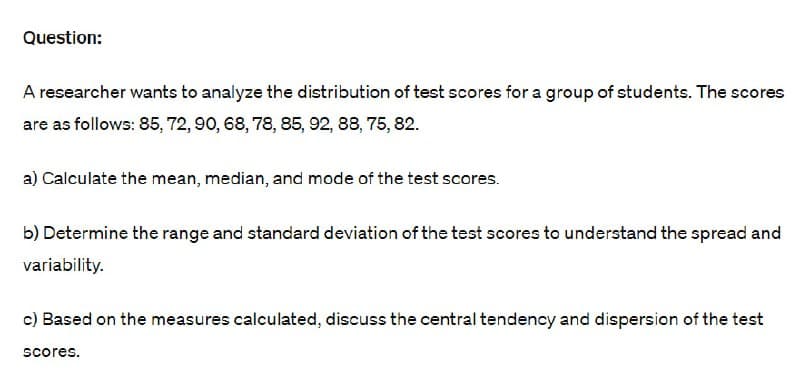 Question:
A researcher wants to analyze the distribution of test scores for a group of students. The scores
are as follows: 85, 72, 90, 68, 78, 85, 92, 88, 75, 82.
a) Calculate the mean, median, and mode of the test scores.
b) Determine the range and standard deviation of the test scores to understand the spread and
variability.
c) Based on the measures calculated, discuss the central tendency and dispersion of the test
scores.