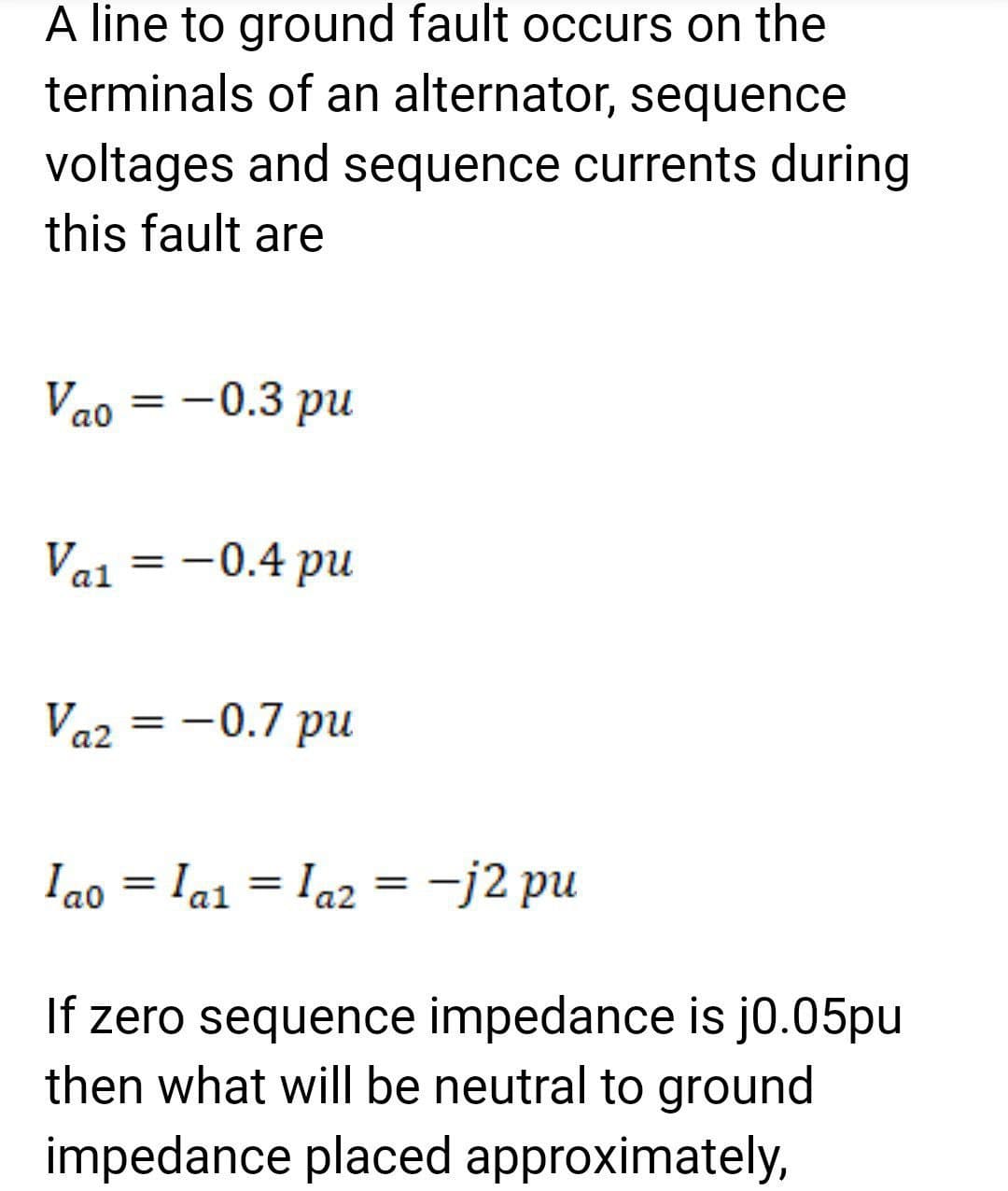 A line to ground fault occurs on the
terminals of an alternator, sequence
voltages and sequence currents during
this fault are
Vao = -0.3 pu
Val
= -0.4 pu
Va2 = -0.7 pu
Iao = 1a1 = 1a2 = -j2 pu
If zero sequence impedance is j0.05pu
then what will be neutral to ground
impedance placed approximately,
