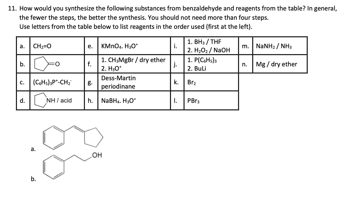 11. How would you synthesize the following substances from benzaldehyde and reagents from the table? In general,
the fewer the steps, the better the synthesis. You should not need more than four steps.
Use letters from the table below to list reagents in the order used (first at the left).
1. BH3 / THF
a.
CH2=O
e.
KMnO4. H3O+
i.
m.
NaNH2 / NH3
2. H2O2NaOH
1. CH3MgBr / dry ether
1. P(C6H5)3
b.
f.
j.
n.
Mg/ dry ether
2. H3O+
2. BuLi
Dess-Martin
C.
(C6H5)3P+-CH2
g.
k.
Br2
periodinane
d.
о
NH I acid
h.
NaBH4. H3O+
I.
PBr3
a.
b.
OH
HO