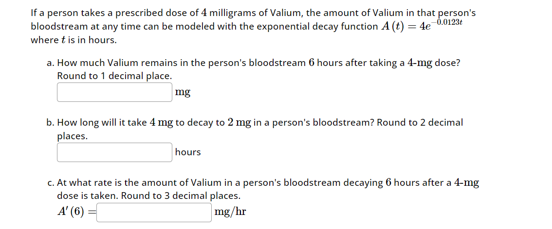 If a person takes a prescribed dose of 4 milligrams of Valium, the amount of Valium in that person's
-0.0123t
bloodstream at any time can be modeled with the exponential decay function A (t) = 4e¯`
where t is in hours.
a. How much Valium remains in the person's bloodstream 6 hours after taking a 4-mg dose?
Round to 1 decimal place.
mg
b. How long will it take 4 mg to decay to 2 mg in a person's bloodstream? Round to 2 decimal
places.
hours
c. At what rate is the amount of Valium in a person's bloodstream decaying 6 hours after a 4-mg
dose is taken. Round to 3 decimal places.
A' (6)
mg/hr