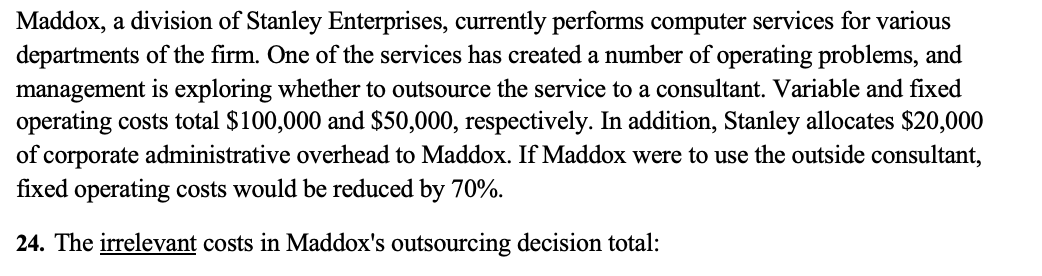 Maddox, a division of Stanley Enterprises, currently performs computer services for various
departments of the firm. One of the services has created a number of operating problems, and
management is exploring whether to outsource the service to a consultant. Variable and fixed
operating costs total $100,000 and $50,000, respectively. In addition, Stanley allocates $20,000
of corporate administrative overhead to Maddox. If Maddox were to use the outside consultant,
fixed operating costs would be reduced by 70%.
24. The irrelevant costs in Maddox's outsourcing decision total: