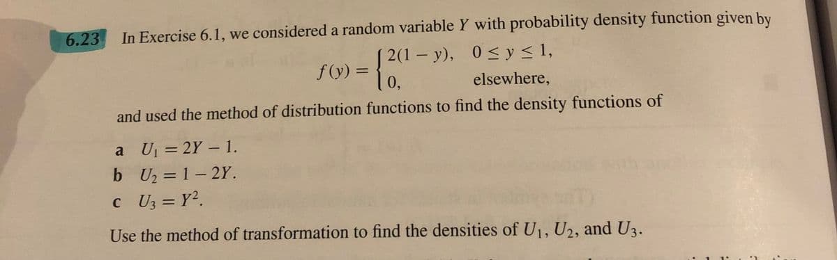 6.23
In Exercise 6.1, we considered a random variable Y with probability density function given by
0≤ y ≤ 1,
f(x) = {²(²-)
| 0,
elsewhere,
and used the method of distribution functions to find the density functions of
2(1-y),
a U₁ = 2Y - 1.
b U₂=1-2Y.
C_U3 = Y².
Use the method of transformation to find the densities of U₁, U2, and U3.
3