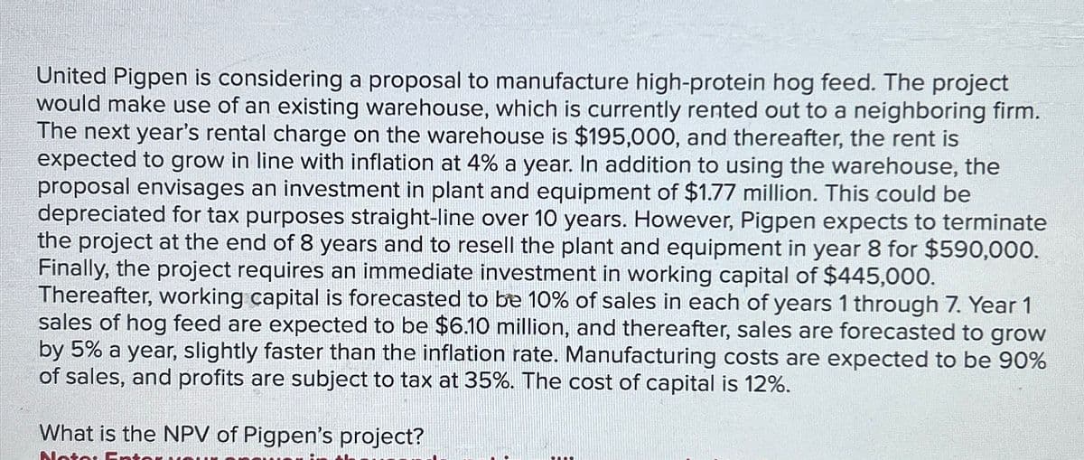United Pigpen is considering a proposal to manufacture high-protein hog feed. The project
would make use of an existing warehouse, which is currently rented out to a neighboring firm.
The next year's rental charge on the warehouse is $195,000, and thereafter, the rent is
expected to grow in line with inflation at 4% a year. In addition to using the warehouse, the
proposal envisages an investment in plant and equipment of $1.77 million. This could be
depreciated for tax purposes straight-line over 10 years. However, Pigpen expects to terminate
the project at the end of 8 years and to resell the plant and equipment in year 8 for $590,000.
Finally, the project requires an immediate investment in working capital of $445,000.
Thereafter, working capital is forecasted to be 10% of sales in each of years 1 through 7. Year 1
sales of hog feed are expected to be $6.10 million, and thereafter, sales are forecasted to grow
by 5% a year, slightly faster than the inflation rate. Manufacturing costs are expected to be 90%
of sales, and profits are subject to tax at 35%. The cost of capital is 12%.
What is the NPV of Pigpen's project?
Notes E