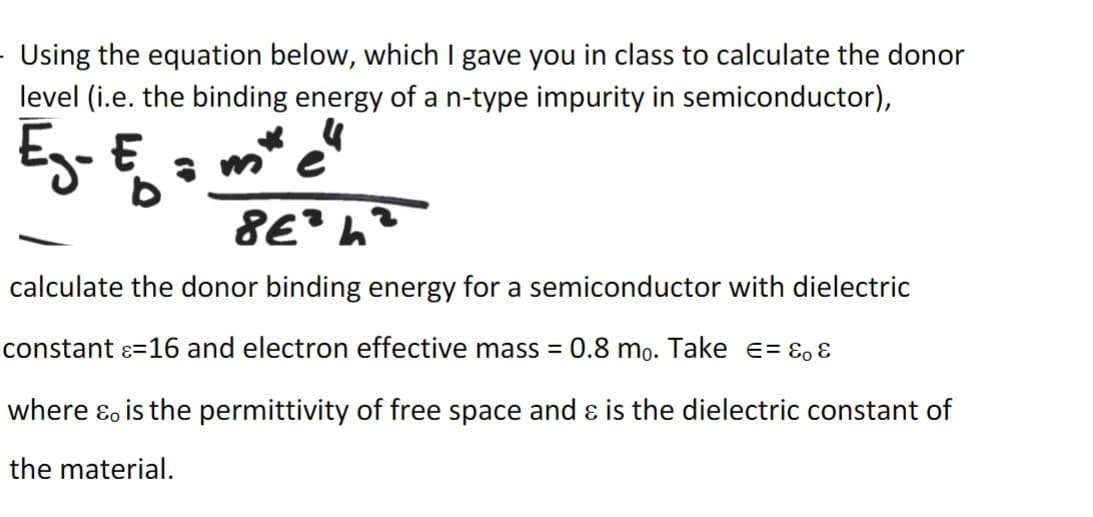 - Using the equation below, which I gave you in class to calculate the donor
level (i.e. the binding energy of a n-type impurity in semiconductor),
E₂- E =
m
8E2h2
calculate the donor binding energy for a semiconductor with dielectric
constant = 16 and electron effective mass =
0.8 mo. Take = &&
where & is the permittivity of free space and & is the dielectric constant of
the material.