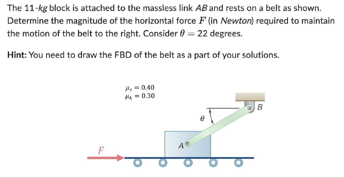 The 11-kg block is attached to the massless link AB and rests on a belt as shown.
Determine the magnitude of the horizontal force F (in Newton) required to maintain
the motion of the belt to the right. Consider = 22 degrees.
Hint: You need to draw the FBD of the belt as a part of your solutions.
με = 0.40
Mk = 0.30
F
40
Ꮎ
B