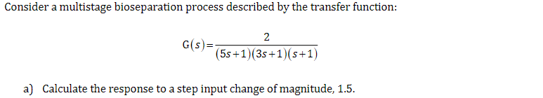 Consider a multistage bioseparation process described by the transfer function:
G(s):
2
(5s+1)(3s+1)(s+1)
a) Calculate the response to a step input change of magnitude, 1.5.