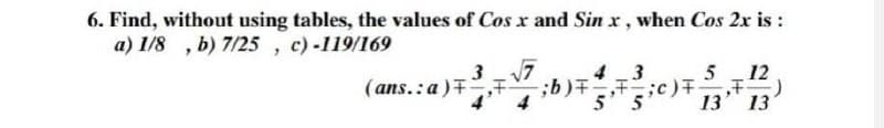 6. Find, without using tables, the values of Cos x and Sin x, when Cos 2x is:
a) 1/8, b) 7/25, c) -119/169
3√√7
4 3
(ans. a), F
;b);c)
5' 5
5 12
F
13 13