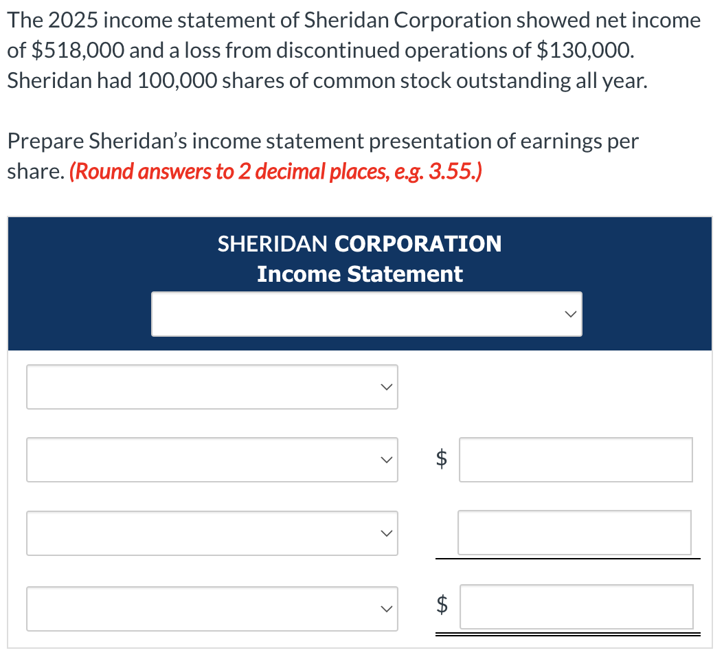 The 2025 income statement of Sheridan Corporation showed net income
of $518,000 and a loss from discontinued operations of $130,000.
Sheridan had 100,000 shares of common stock outstanding all year.
Prepare Sheridan's income statement presentation of earnings per
share. (Round answers to 2 decimal places, e.g. 3.55.)
SHERIDAN CORPORATION
Income Statement
LA