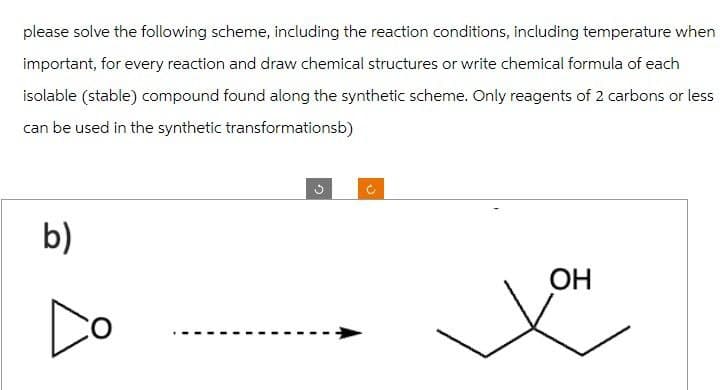 please solve the following scheme, including the reaction conditions, including temperature when
important, for every reaction and draw chemical structures or write chemical formula of each
isolable (stable) compound found along the synthetic scheme. Only reagents of 2 carbons or less
can be used in the synthetic transformationsb)
b)
OH