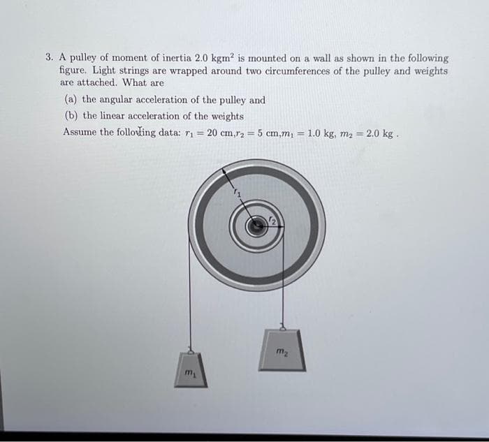 3. A pulley of moment of inertia 2.0 kgm² is mounted on a wall as shown in the following
figure. Light strings are wrapped around two circumferences of the pulley and weights
are attached. What are
(a) the angular acceleration of the pulley and
(b) the linear acceleration of the weights
Assume the folloding data: r₁=
m₂
= 20 cm,r2 = 5 cm,m₁ = 1.0 kg, m₂ = 2.0 kg.
m₂