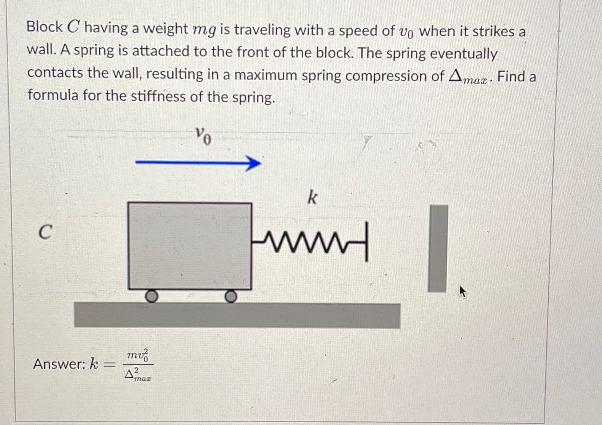 Block C having a weight mg is traveling with a speed of vo when it strikes a
wall. A spring is attached to the front of the block. The spring eventually
contacts the wall, resulting in a maximum spring compression of Amax-
formula for the stiffness of the spring.
Find a
C
Answer: k =
mv²
ΔΩ
2
max
Vo
k
нии