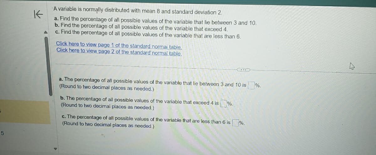 +
5
K
A variable is normally distributed with mean 8 and standard deviation 2.
a. Find the percentage of all possible values of the variable that lie between 3 and 10.
b. Find the percentage of all possible values of the variable that exceed 4.
c. Find the percentage of all possible values of the variable that are less than 6.
Click here to view page 1 of the standard normal table.
Click here to view page 2 of the standard normal table.
a. The percentage of all possible values of the variable that lie between 3 and 10 is
(Round to two decimal places as needed.)
b. The percentage of all possible values of the variable that exceed 4 is
(Round to two decimal places as needed.)
%-
c. The percentage of all possible values of the variable that are less than 6 is %.
(Round to two decimal places as needed.)
%.
