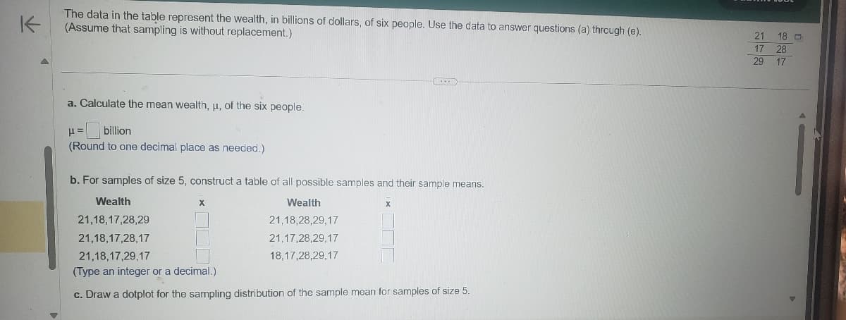 K
The data in the table represent the wealth, in billions of dollars, of six people. Use the data to answer questions (a) through (e).
(Assume that sampling is without replacement.)
a. Calculate the mean wealth, μ, of the six people.
H=
billion
(Round to one decimal place as needed.)
b. For samples of size 5, construct a table of all possible samples and their sample means.
Wealth
21,18,17,28,29
21,18,17,28,17
Wealth
21,18,28,29,17
21,17,28,29,17
18,17,28,29,17
x
21,18,17,29,17
(Type an integer or a decimal.)
c. Draw a dotplot for the sampling distribution of the sample mean for samples of size 5.
272
21 18
17 28
29 17
