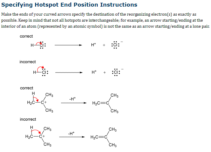Specifying Hotspot End Position Instructions
Make the ends of your curved arrows specify the destination of the reorganizing electron(s) as exactly as
possible. Keep in mind that not all hotspots are interchangeable; for example, an arrow starting/ending at the
interior of an atom (represented by an atomic symbol) is not the same as an arrow starting/ending at a lone pair.
correct
incorrect
HCI:
correct
H
H₂C C+
incorrect
H
CH3
H₂C-C+
CH3
CH3
CH3
-H*
-H*
H*
H*
H₂C=C
H₂C=C
:ci:
CH3
CH3
CH3
CH3