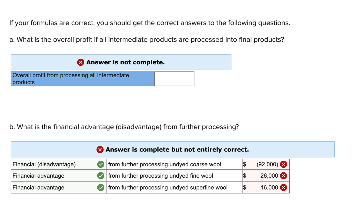 If your formulas are correct, you should get the correct answers to the following questions.
a. What is the overall profit if all intermediate products are processed into final products?
X Answer is not complete.
Overall profit from processing all intermediate
products
b. What is the financial advantage (disadvantage) from further processing?
Financial (disadvantage)
Financial advantage
Financial advantage
X Answer is complete but not entirely correct.
from further processing undyed coarse wool
from further processing undyed fine wool
from further processing undyed superfine wool
$
$
$
(92,000)
26,000
16,000