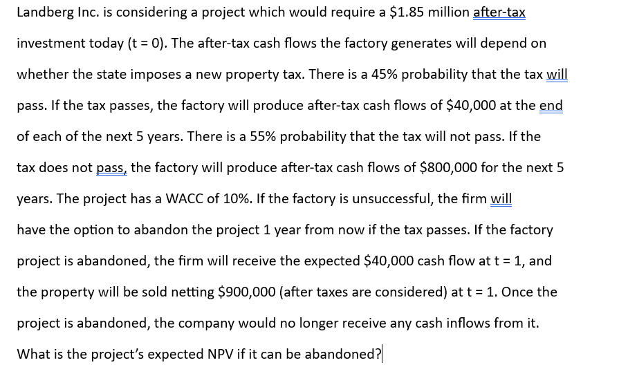 Landberg Inc. is considering a project which would require a $1.85 million after-tax
investment today (t = 0). The after-tax cash flows the factory generates will depend on
whether the state imposes a new property tax. There is a 45% probability that the tax will
pass. If the tax passes, the factory will produce after-tax cash flows of $40,000 at the end
of each of the next 5 years. There is a 55% probability that the tax will not pass. If the
tax does not pass, the factory will produce after-tax cash flows of $800,000 for the next 5
years. The project has a WACC of 10%. If the factory is unsuccessful, the firm will
have the option to abandon the project 1 year from now if the tax passes. If the factory
project is abandoned, the firm will receive the expected $40,000 cash flow at t = 1, and
the property will be sold netting $900,000 (after taxes are considered) at t = 1. Once the
project is abandoned, the company would no longer receive any cash inflows from it.
What is the project's expected NPV if it can be abandoned?