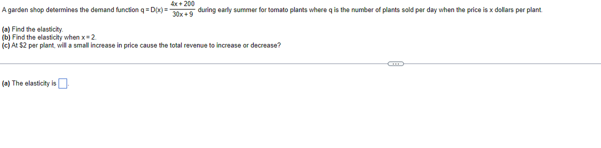 4x+200
A garden shop determines the demand function q = D(x) = 30x+9 during early summer for tomato plants where q is the number of plants sold per day when the price is x dollars per plant.
(a) Find the elasticity.
(b) Find the elasticity when x = 2.
(c) At $2 per plant, will a small increase in price cause the total revenue to increase or decrease?
(a) The elasticity is