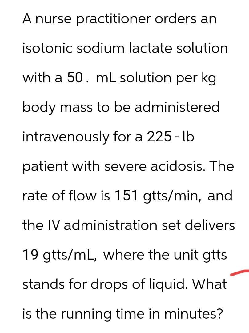 A nurse practitioner orders an
isotonic sodium lactate solution
with a 50. mL solution per kg
body mass to be administered
intravenously for a 225-lb
patient with severe acidosis. The
rate of flow is 151 gtts/min, and
the IV administration set delivers
19 gtts/mL, where the unit gtts
stands for drops of liquid. What
is the running time in minutes?