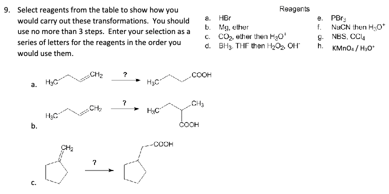 9. Select reagents from the table to show how you
would carry out these transformations. You should
use no more than 3 steps. Enter your selection as a
series of letters for the reagents in the order you
would use them.
Reagents
a.
HBr
e.
PBr
b.
Mg, ether
f.
NaCN then H3O+
C.
CO2, ether then H₂O*
g.
NBS, CCl4
d.
BH3, THF then H2O2, OH
h.
KMnO4/H30*
CH2
?
COOH
a.
H3C
H3C
?
.CH3
CH2
H3C
H3C
b.
COOH
C.
CH₂
-COOH