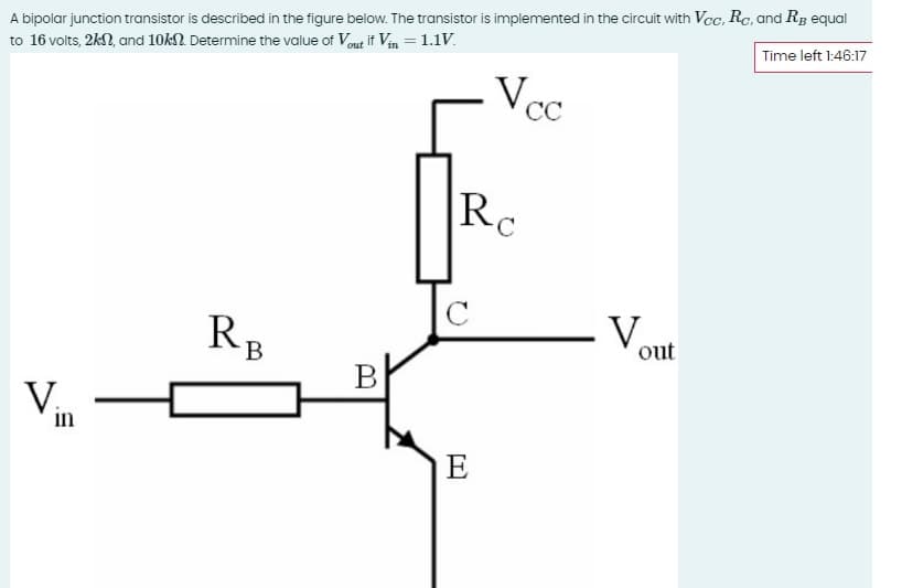 Time left 1:46:17
A bipolar junction transistor is described in the figure below. The transistor is implemented in the circuit with Vcc, Rc, and RB equal
to 16 volts, 2k, and 10kn. Determine the value of Vout if Vin = 1.1V.
V...
in
RB
B
Vec
Ro
V
E
out
