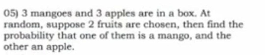 05) 3 mangoes and 3 apples are in a box. At
random, suppose 2 fruits are chosen, then find the
probability that one of them is a mango, and the
other an apple.