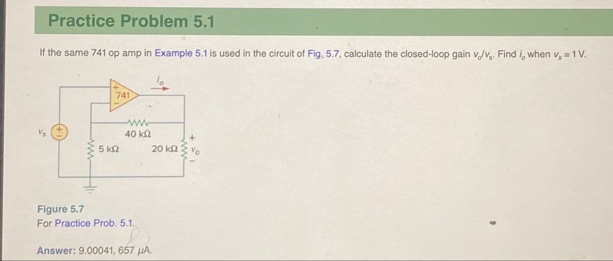 Practice Problem 5.1
If the same 741 op amp in Example 5.1 is used in the circuit of Fig. 5.7, calculate the closed-loop gain v/v. Find i, when vs = 1 V.
5 ΚΩ
741
ww
40 ΚΩ
Figure 5.7
For Practice Prob. 5.1.
Answer: 9.00041, 657 μA.
20 ΚΩ
Vo