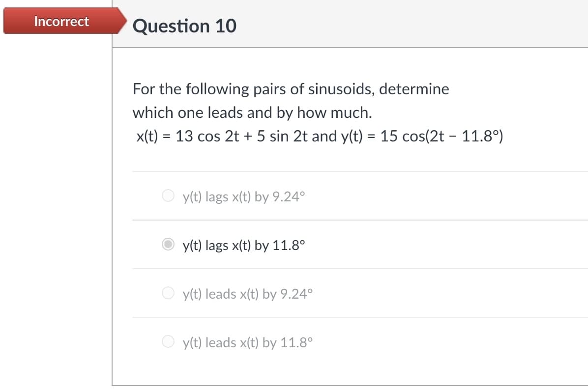 Incorrect
Question 10
For the following pairs of sinusoids, determine
which one leads and by how much.
x(t) 13 cos 2t + 5 sin 2t and y(t) = 15 cos(2t - 11.8°)
=
y(t) lags x(t) by 9.24°
y(t) lags x(t) by 11.8°
y(t) leads x(t) by 9.24°
y(t) leads x(t) by 11.8°