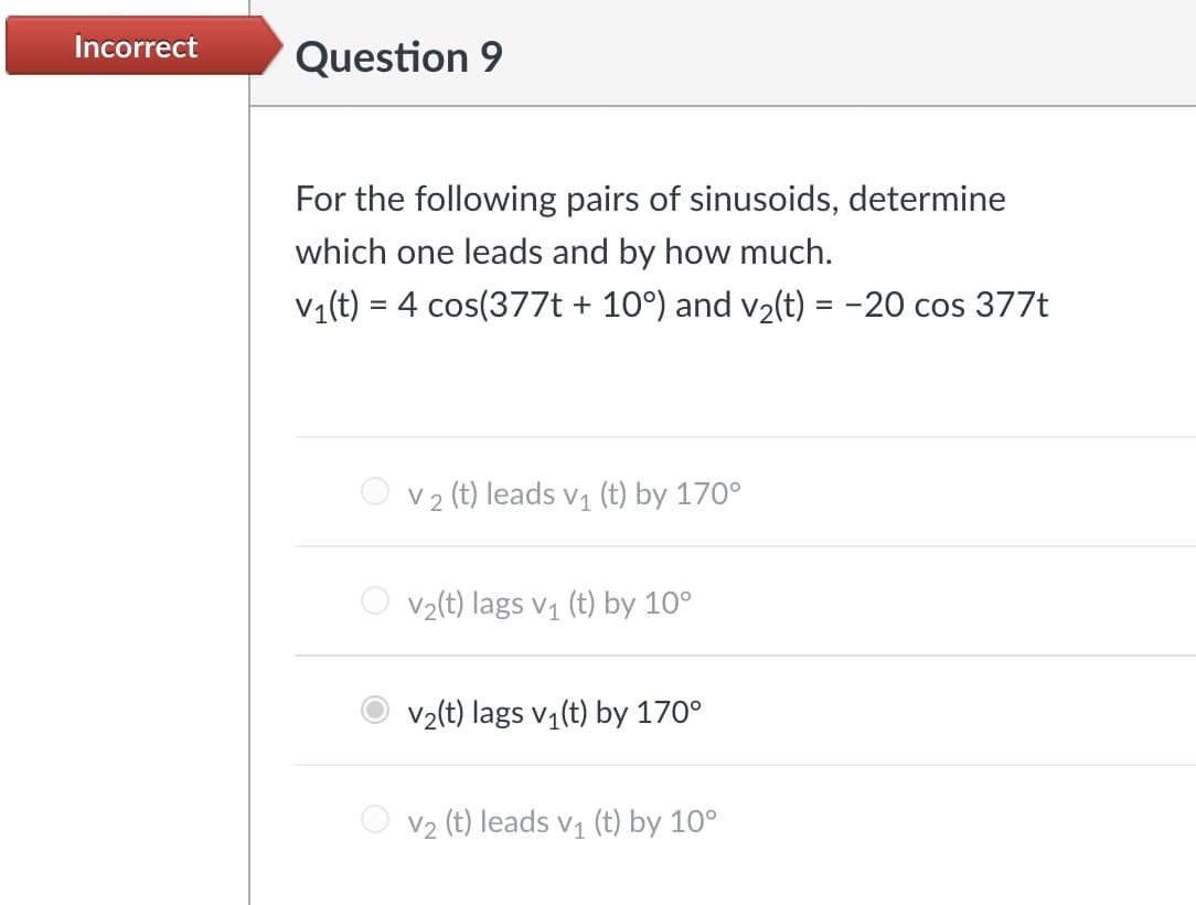 Incorrect
Question 9
For the following pairs of sinusoids, determine
which one leads and by how much.
V1(t) = 4 cos(377t + 10°) and v2(t) = -20 cos 377t
V2 (t) leads v₁ (t) by 170°
V2(t) lags v₁ (t) by 10°
V2(t) lags v₁(t) by 170°
V2 (t) leads v₁ (t) by 10°