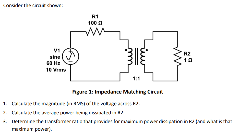 Consider the circuit shown:
R1
100 Ω
V1
sine ☑
60 Hz
10 Vrms
1:1
سنا
ли
R2
1 Ω
Figure 1: Impedance Matching Circuit
1. Calculate the magnitude (in RMS) of the voltage across R2.
2. Calculate the average power being dissipated in R2.
3. Determine the transformer ratio that provides for maximum power dissipation in R2 (and what is that
maximum power).