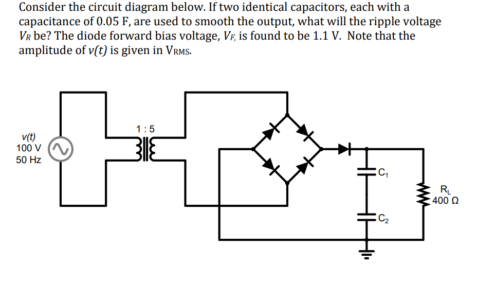 Consider the circuit diagram below. If two identical capacitors, each with a
capacitance of 0.05 F, are used to smooth the output, what will the ripple voltage
VR be? The diode forward bias voltage, VF, is found to be 1.1 V. Note that the
amplitude of v(t) is given in VRMS.
v(t)
100 V
50 Hz
1:5
C₁
5
HH
C₂
RL
400 Ω