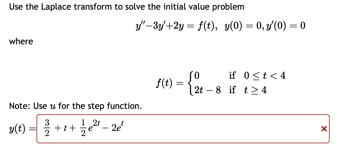 Use the Laplace transform to solve the initial value problem
y"-3y+2y= f(t), y(0) = 0, y'(0) = 0
where
Note: Use u for the step function.
1 2t
y(t) = 3/15
+t+ √ √ e² - 2e²
f(t) = {2
if 0<t<4
2t8 if t≥ 4
✓