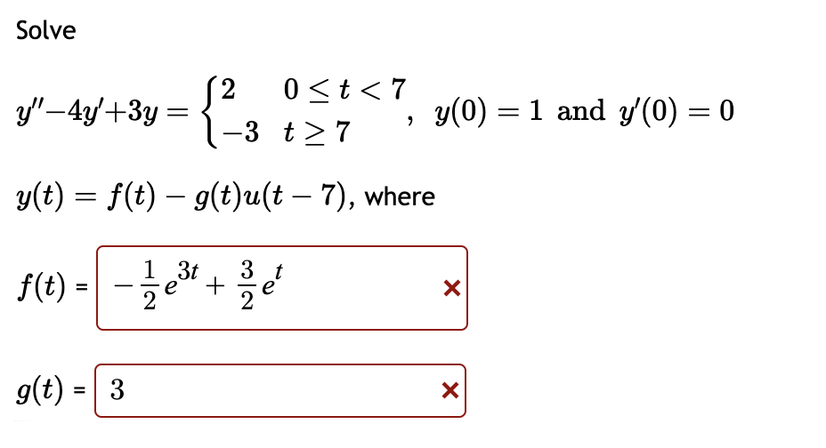 Solve
2 0<t<7
y"-4y+3y=
y(0) = 1 and y'(0) = 0
-3 t≥ 7
y(t) = f(t) − g(t)u(t — 7), where
-
1 3t 3
f(t) = ½³+ et
-
-
-
g(t)
= 3
×