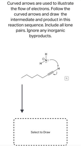 Curved arrows are used to illustrate
the flow of electrons. Follow the
curved arrows and draw the
intermediate and product in this
reaction sequence. Include all lone
pairs. Ignore any inorganic
byproducts.
Select to Draw