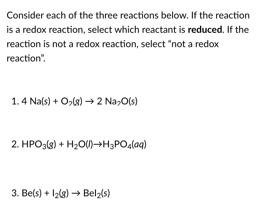 Consider each of the three reactions below. If the reaction
is a redox reaction, select which reactant is reduced. If the
reaction is not a redox reaction, select "not a redox
reaction".
1.4 Na(s) + O2lg) → 2 Na,0(s)
2. HPO3(g) + H20(1)→H3PO4(aq)
3. Be(s) + 12(g) → Bel2(s)
