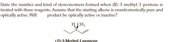State the number and kind of stereoisomers formed when (R)-3-methyl-1-pentene is
treated with these reagents. Assume that the starting alkene is enantiomerically pure and
optically active. Will
product be optically active or inactive?
H CH,
(R)-3-Methyl-l-pentene
