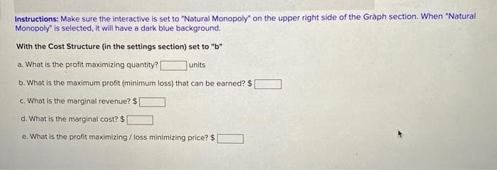 Instructions: Make sure the interactive is set to "Natural Monopoly" on the upper right side of the Graph section. When "Natural
Monopoly" is selected, it will have a dark blue background.
With the Cost Structure (in the settings section) set to "b"
a. What is the profit maximizing quantity? [ units
b. What is the maximum profit (minimum loss) that can be earned? $
c. What is the marginal revenue? $
d. What is the marginal cost? $|
e. What is the profit maximizing / loss minimizing price? $