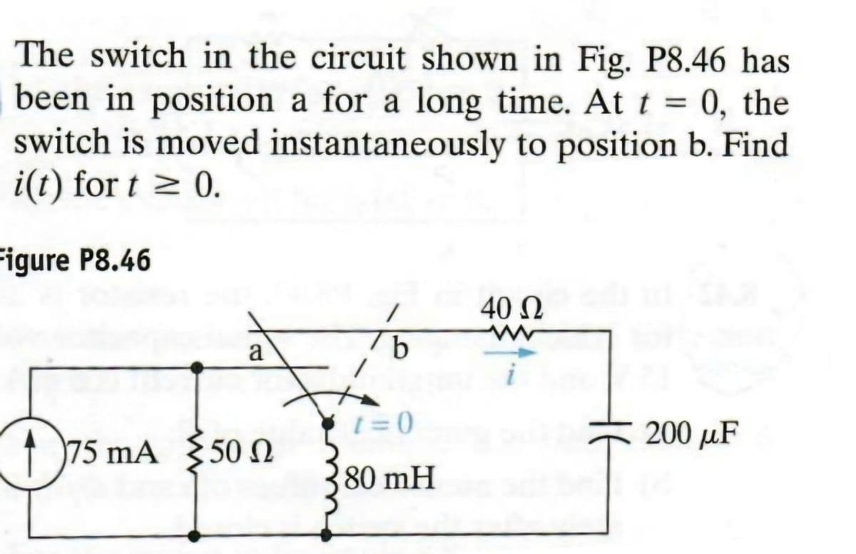 The switch in the circuit shown in Fig. P8.46 has
been in position a for a long time. At t = 0, the
switch is moved instantaneously to position b. Find
i(t) fort ≥ 0.
Figure P8.46
40 Ω
ww
a
b
i
1
D 75
1=0
200 μF
75 mA 50
500
80 mH