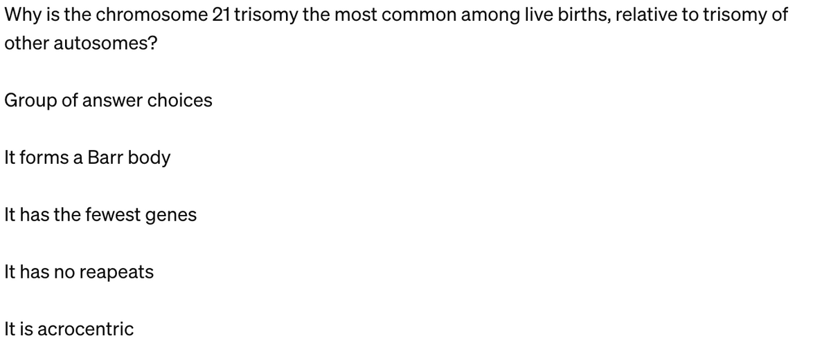Why is the chromosome 21 trisomy the most common among live births, relative to trisomy of
other autosomes?
Group of answer choices
It forms a Barr body
It has the fewest genes
It has no reapeats
It is acrocentric