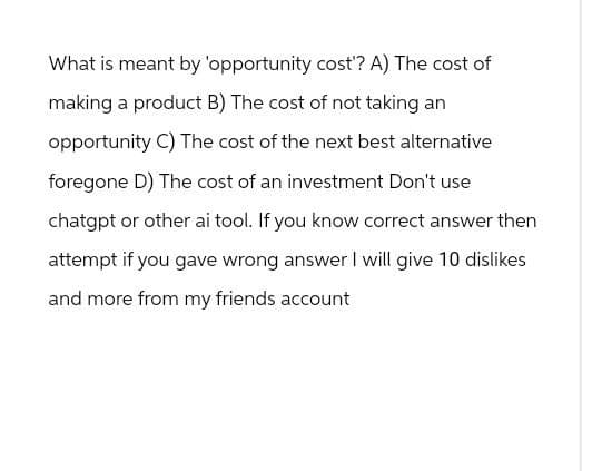What is meant by 'opportunity cost'? A) The cost of
making a product B) The cost of not taking an
opportunity C) The cost of the next best alternative
foregone D) The cost of an investment Don't use
chatgpt or other ai tool. If you know correct answer then
attempt if you gave wrong answer I will give 10 dislikes
and more from my friends account