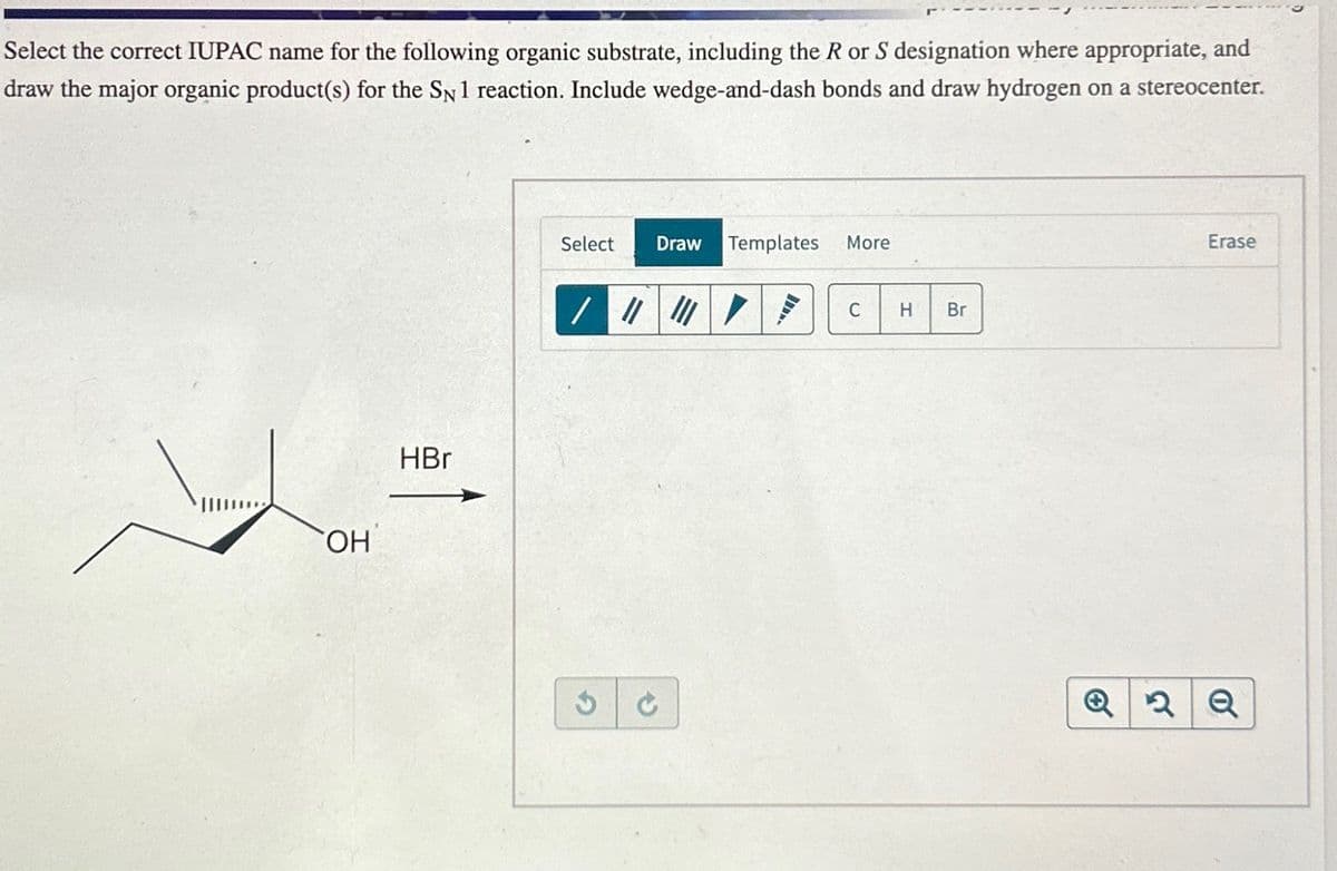 Select the correct IUPAC name for the following organic substrate, including the R or S designation where appropriate, and
draw the major organic product(s) for the SN 1 reaction. Include wedge-and-dash bonds and draw hydrogen on a stereocenter.
OH
HBr
Select
Draw Templates
More
/ ▼
C H
Br
C
Q2
0
Erase