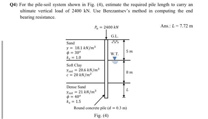 Q4) For the pile-soil system shown in Fig. (4), estimate the required pile length to carry an
ultimate vertical load of 2400 kN. Use Berezantsev's method in computing the end
bearing resistance.
Ans.: L = 7.72 m
P = 2400 kN
G.L.
Sand
y = 18.1 kN/m³
$ = 30°
ks = 1.0
5 m
W.T.
Soft Clay
Ysat = 20.6 kN/m
c = 20 kN/m2
8 m
Dense Sand
Ysat = 21 kN/m3
$ = 40°
ks = 1.5
%3D
Round concrete pile (d = 0.3 m)
Fig. (4)
