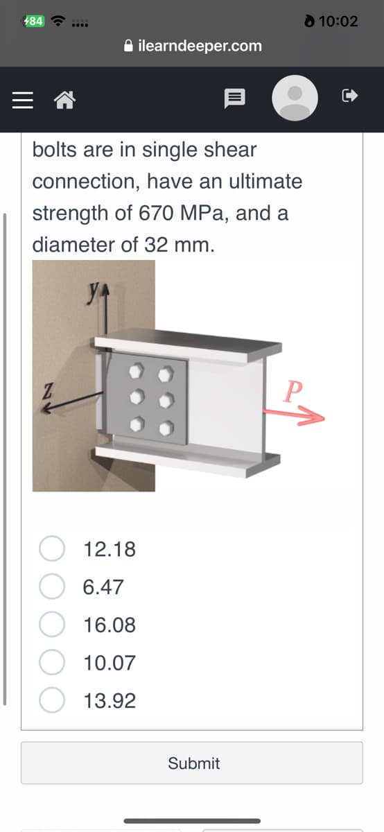 484
ilearndeeper.com
bolts are in single shear
connection, have an ultimate
strength of 670 MPa, and a
diameter of 32 mm.
12.18
6.47
16.08
10.07
13.92
Submit
P
10:02